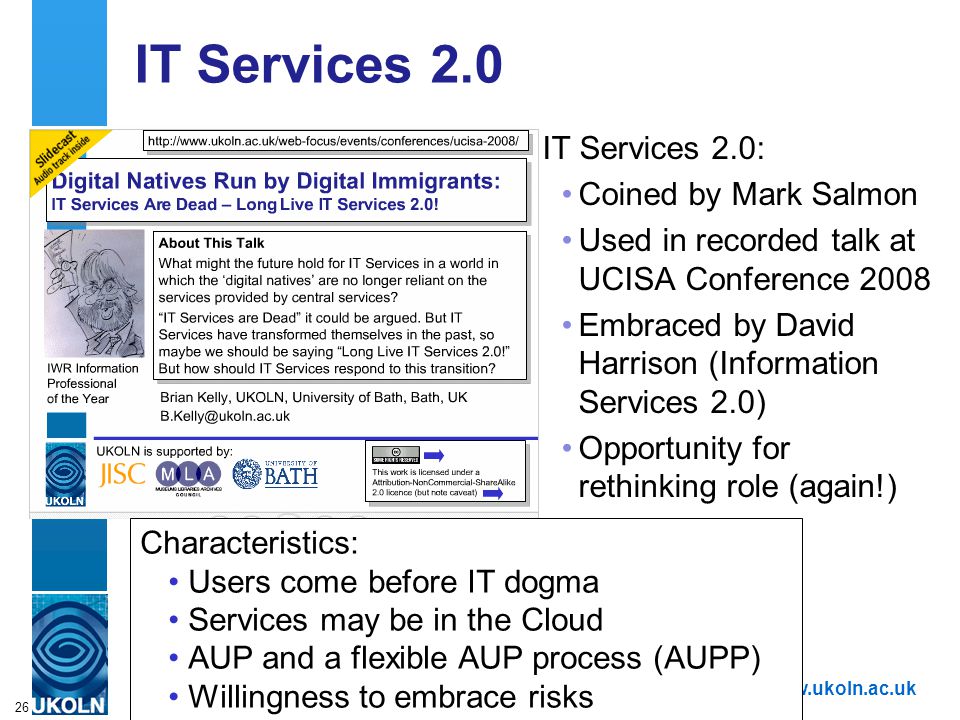 A centre of expertise in digital information managementwww.ukoln.ac.uk 26 IT Services 2.0 IT Services 2.0: Coined by Mark Salmon Used in recorded talk at UCISA Conference 2008 Embraced by David Harrison (Information Services 2.0) Opportunity for rethinking role (again!) Characteristics: Users come before IT dogma Services may be in the Cloud AUP and a flexible AUP process (AUPP) Willingness to embrace risks