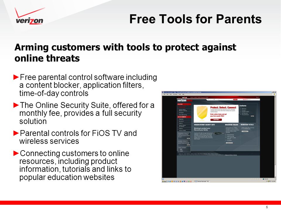 5 Free Tools for Parents ► Free parental control software including a content blocker, application filters, time-of-day controls ► The Online Security Suite, offered for a monthly fee, provides a full security solution ► Parental controls for FiOS TV and wireless services ► Connecting customers to online resources, including product information, tutorials and links to popular education websites Arming customers with tools to protect against online threats
