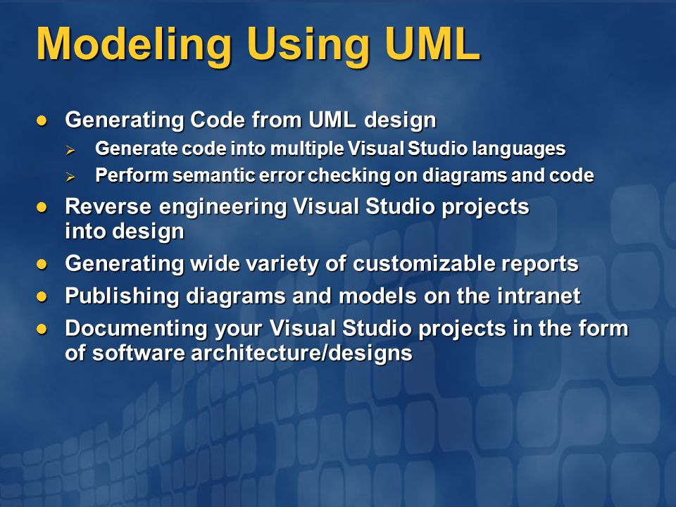 Modeling Using UML Generating Code from UML design Generating Code from UML design  Generate code into multiple Visual Studio languages  Perform semantic error checking on diagrams and code Reverse engineering Visual Studio projects into design Reverse engineering Visual Studio projects into design Generating wide variety of customizable reports Generating wide variety of customizable reports Publishing diagrams and models on the intranet Publishing diagrams and models on the intranet Documenting your Visual Studio projects in the form of software architecture/designs Documenting your Visual Studio projects in the form of software architecture/designs