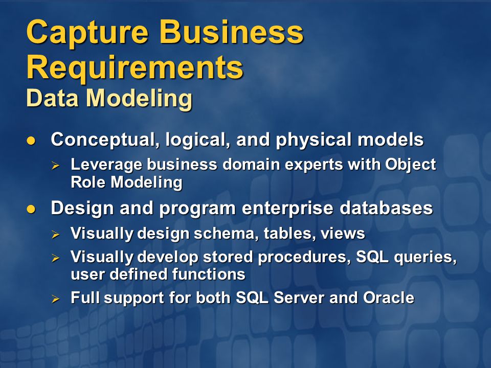 Capture Business Requirements Data Modeling Conceptual, logical, and physical models Conceptual, logical, and physical models  Leverage business domain experts with Object Role Modeling Design and program enterprise databases Design and program enterprise databases  Visually design schema, tables, views  Visually develop stored procedures, SQL queries, user defined functions  Full support for both SQL Server and Oracle