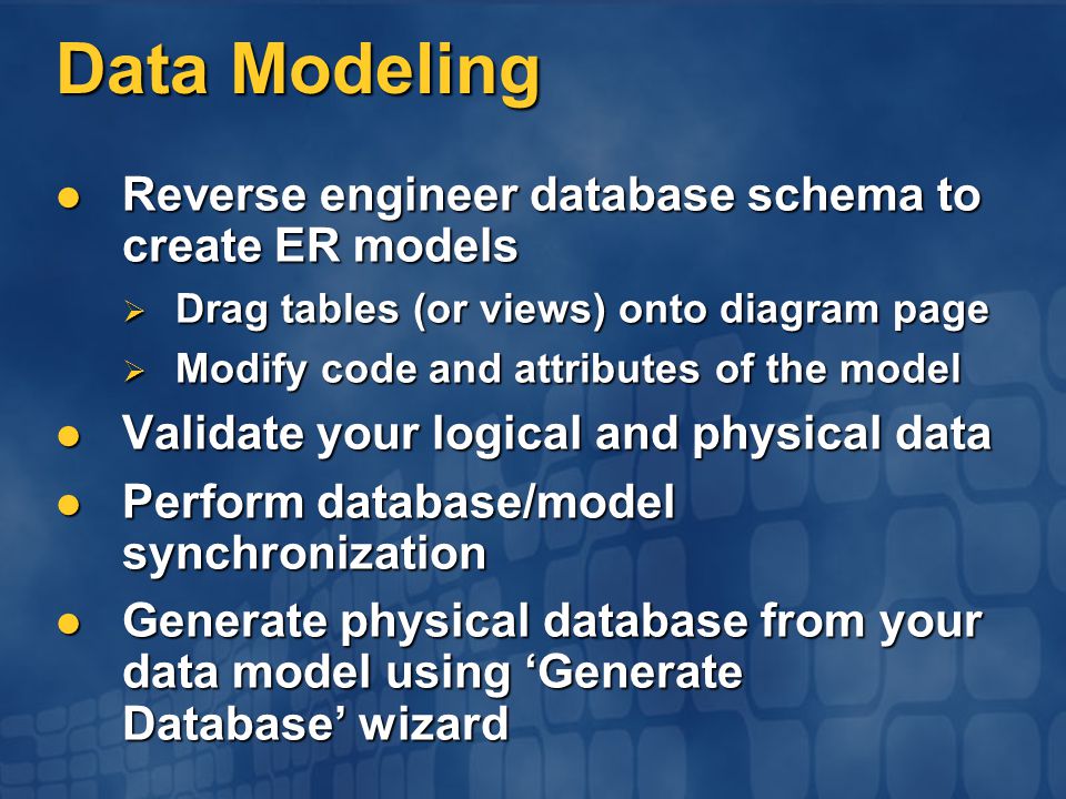 Data Modeling Reverse engineer database schema to create ER models Reverse engineer database schema to create ER models  Drag tables (or views) onto diagram page  Modify code and attributes of the model Validate your logical and physical data Validate your logical and physical data Perform database/model synchronization Perform database/model synchronization Generate physical database from your data model using ‘Generate Database’ wizard Generate physical database from your data model using ‘Generate Database’ wizard
