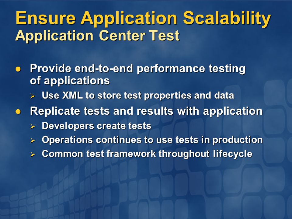 Ensure Application Scalability Application Center Test Provide end-to-end performance testing of applications Provide end-to-end performance testing of applications  Use XML to store test properties and data Replicate tests and results with application Replicate tests and results with application  Developers create tests  Operations continues to use tests in production  Common test framework throughout lifecycle