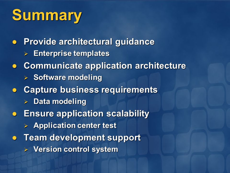 Summary Provide architectural guidance Provide architectural guidance  Enterprise templates Communicate application architecture Communicate application architecture  Software modeling Capture business requirements Capture business requirements  Data modeling Ensure application scalability Ensure application scalability  Application center test Team development support Team development support  Version control system