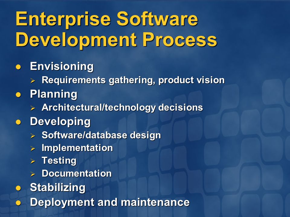 Enterprise Software Development Process Envisioning Envisioning  Requirements gathering, product vision Planning Planning  Architectural/technology decisions Developing Developing  Software/database design  Implementation  Testing  Documentation Stabilizing Stabilizing Deployment and maintenance Deployment and maintenance