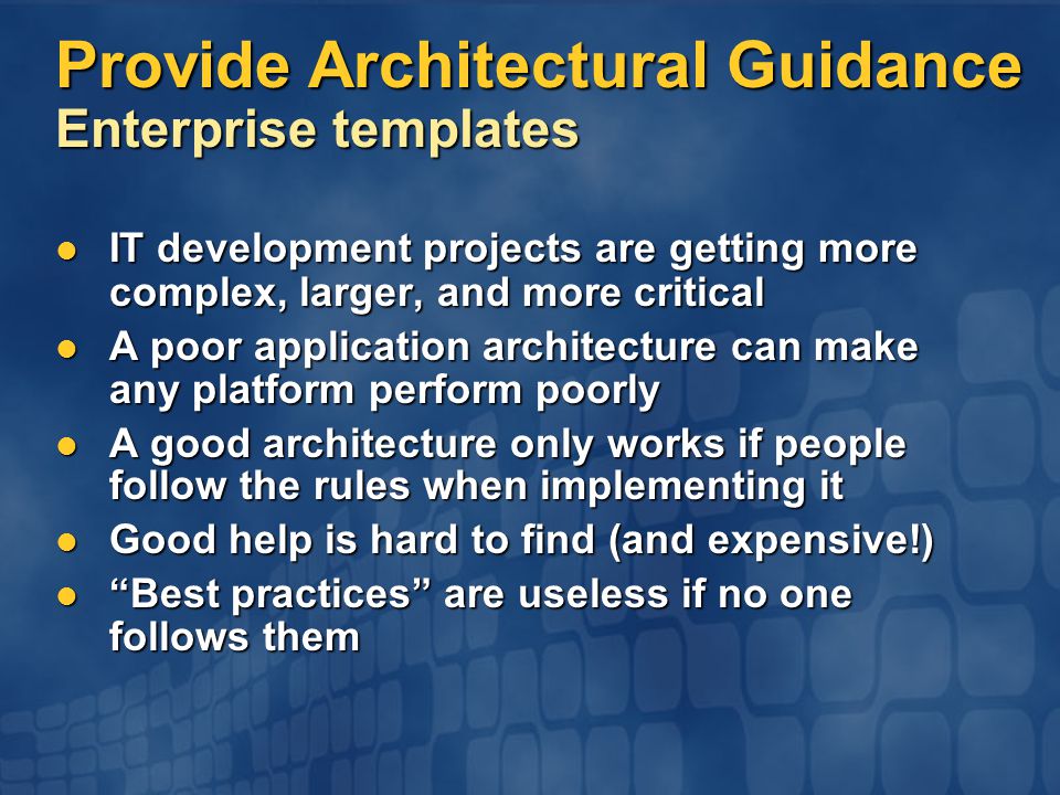 IT development projects are getting more complex, larger, and more critical IT development projects are getting more complex, larger, and more critical A poor application architecture can make any platform perform poorly A poor application architecture can make any platform perform poorly A good architecture only works if people follow the rules when implementing it A good architecture only works if people follow the rules when implementing it Good help is hard to find (and expensive!) Good help is hard to find (and expensive!) Best practices are useless if no one follows them Best practices are useless if no one follows them Provide Architectural Guidance Enterprise templates