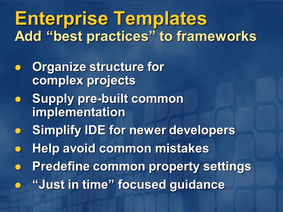 Enterprise Templates Add best practices to frameworks Organize structure for complex projects Organize structure for complex projects Supply pre-built common implementation Supply pre-built common implementation Simplify IDE for newer developers Simplify IDE for newer developers Help avoid common mistakes Help avoid common mistakes Predefine common property settings Predefine common property settings Just in time focused guidance Just in time focused guidance