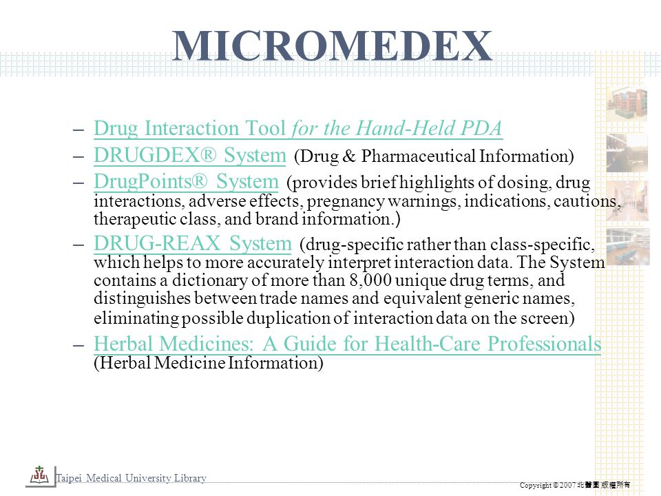 Taipei Medical University Library Copyright © 2007 北醫圖 版權所有 MICROMEDEX – Drug Interaction Tool for the Hand-Held PDA Drug Interaction Tool for the Hand-Held PDA – DRUGDEX® System (Drug & Pharmaceutical Information) DRUGDEX® System – DrugPoints® System (provides brief highlights of dosing, drug interactions, adverse effects, pregnancy warnings, indications, cautions, therapeutic class, and brand information.