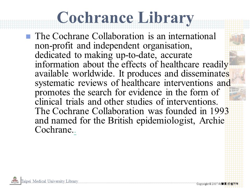 Taipei Medical University Library Copyright © 2007 北醫圖 版權所有 Cochrance Library The Cochrane Collaboration is an international non-profit and independent organisation, dedicated to making up-to-date, accurate information about the effects of healthcare readily available worldwide.