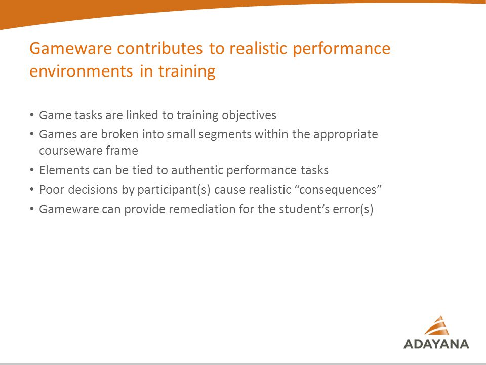 Gameware contributes to realistic performance environments in training Game tasks are linked to training objectives Games are broken into small segments within the appropriate courseware frame Elements can be tied to authentic performance tasks Poor decisions by participant(s) cause realistic consequences Gameware can provide remediation for the student’s error(s)