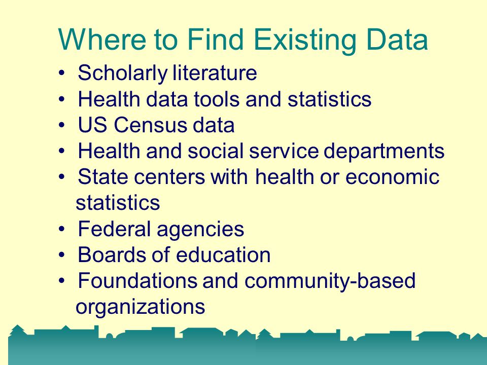 Where to Find Existing Data Scholarly literature Health data tools and statistics US Census data Health and social service departments State centers with health or economic statistics Federal agencies Boards of education Foundations and community-based organizations