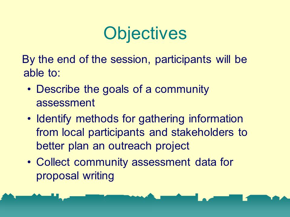 Objectives By the end of the session, participants will be able to: Describe the goals of a community assessment Identify methods for gathering information from local participants and stakeholders to better plan an outreach project Collect community assessment data for proposal writing