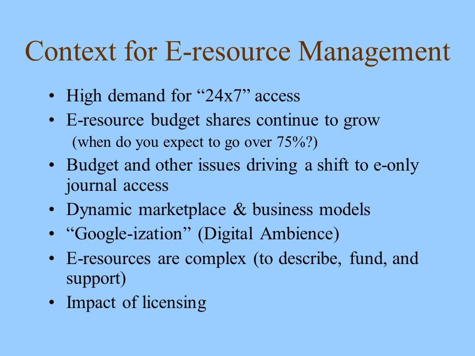 Context for E-resource Management High demand for 24x7 access E-resource budget shares continue to grow (when do you expect to go over 75% ) Budget and other issues driving a shift to e-only journal access Dynamic marketplace & business models Google-ization (Digital Ambience) E-resources are complex (to describe, fund, and support) Impact of licensing