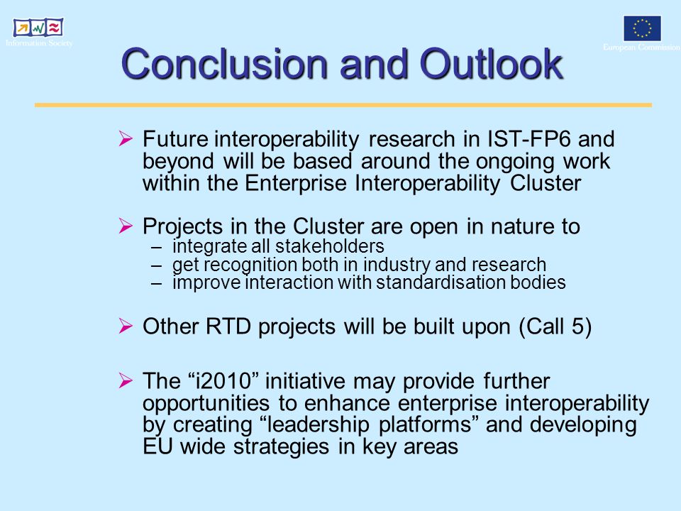 Conclusion and Outlook  Future interoperability research in IST-FP6 and beyond will be based around the ongoing work within the Enterprise Interoperability Cluster  Projects in the Cluster are open in nature to –integrate all stakeholders –get recognition both in industry and research –improve interaction with standardisation bodies  Other RTD projects will be built upon (Call 5)  The i2010 initiative may provide further opportunities to enhance enterprise interoperability by creating leadership platforms and developing EU wide strategies in key areas