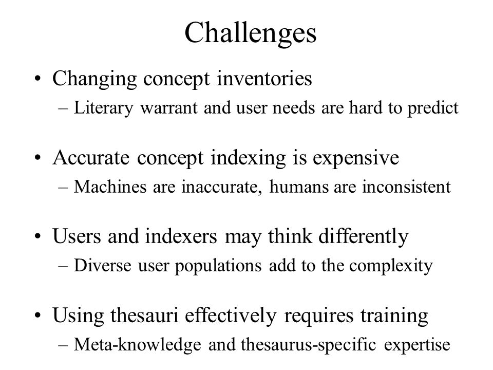 Challenges Changing concept inventories –Literary warrant and user needs are hard to predict Accurate concept indexing is expensive –Machines are inaccurate, humans are inconsistent Users and indexers may think differently –Diverse user populations add to the complexity Using thesauri effectively requires training –Meta-knowledge and thesaurus-specific expertise
