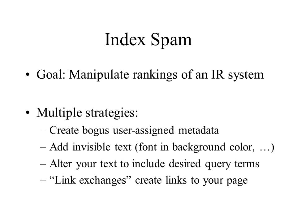Index Spam Goal: Manipulate rankings of an IR system Multiple strategies: –Create bogus user-assigned metadata –Add invisible text (font in background color, …) –Alter your text to include desired query terms – Link exchanges create links to your page
