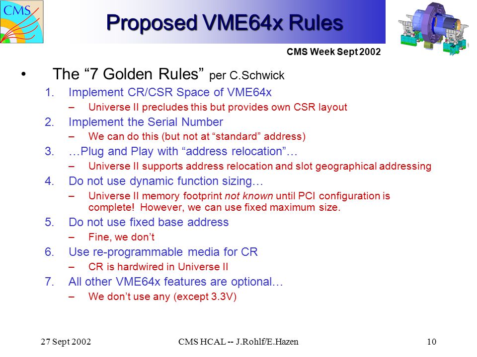 CMS Week Sept Sept 2002CMS HCAL -- J.Rohlf/E.Hazen10 Proposed VME64x Rules The 7 Golden Rules per C.Schwick 1.Implement CR/CSR Space of VME64x –Universe II precludes this but provides own CSR layout 2.Implement the Serial Number –We can do this (but not at standard address) 3.…Plug and Play with address relocation … –Universe II supports address relocation and slot geographical addressing 4.Do not use dynamic function sizing… –Universe II memory footprint not known until PCI configuration is complete.