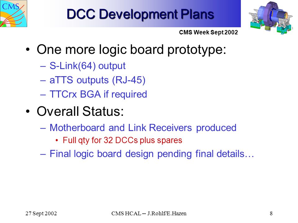 CMS Week Sept Sept 2002CMS HCAL -- J.Rohlf/E.Hazen8 DCC Development Plans One more logic board prototype: –S-Link(64) output –aTTS outputs (RJ-45) –TTCrx BGA if required Overall Status: –Motherboard and Link Receivers produced Full qty for 32 DCCs plus spares –Final logic board design pending final details…