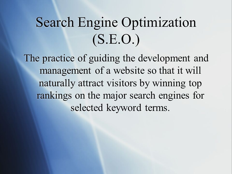 Search Engine Optimization (S.E.O.) The practice of guiding the development and management of a website so that it will naturally attract visitors by winning top rankings on the major search engines for selected keyword terms.
