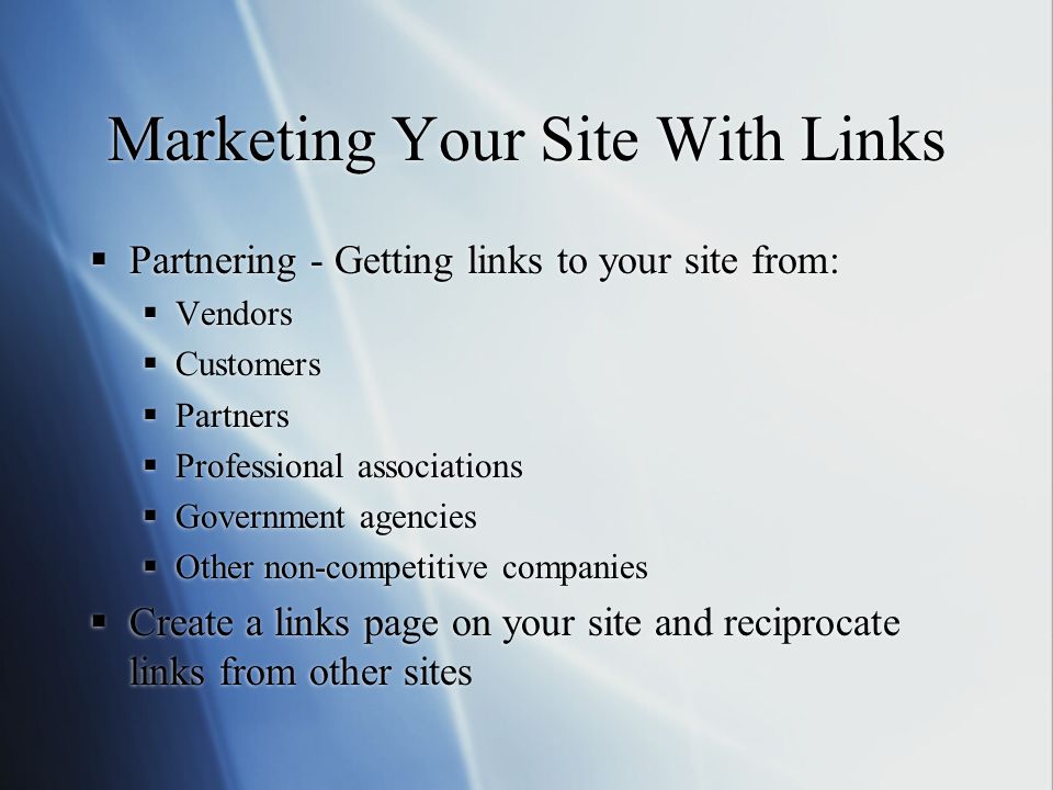 Marketing Your Site With Links  Partnering - Getting links to your site from:  Vendors  Customers  Partners  Professional associations  Government agencies  Other non-competitive companies  Create a links page on your site and reciprocate links from other sites  Partnering - Getting links to your site from:  Vendors  Customers  Partners  Professional associations  Government agencies  Other non-competitive companies  Create a links page on your site and reciprocate links from other sites