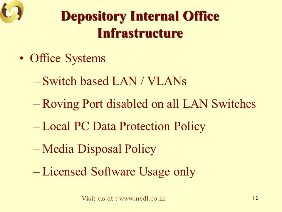 Visit us at :   12 Depository Internal Office Infrastructure Office Systems –Switch based LAN / VLANs –Roving Port disabled on all LAN Switches –Local PC Data Protection Policy –Media Disposal Policy –Licensed Software Usage only