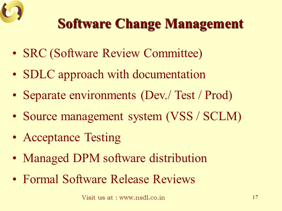 Visit us at :   17 Software Change Management SRC (Software Review Committee) SDLC approach with documentation Separate environments (Dev./ Test / Prod) Source management system (VSS / SCLM) Acceptance Testing Managed DPM software distribution Formal Software Release Reviews