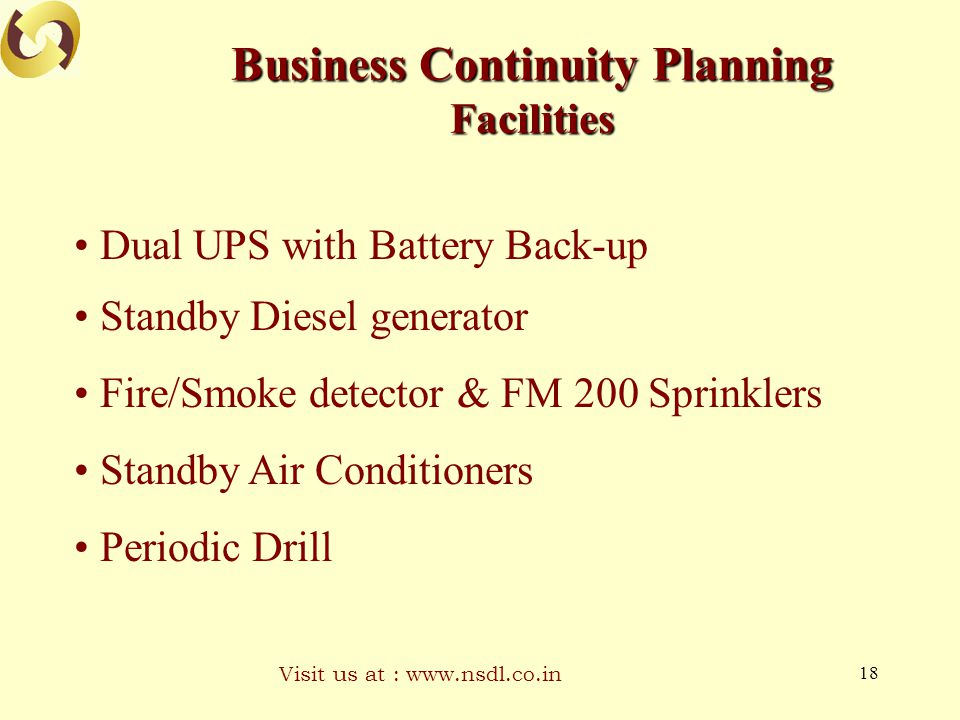 Visit us at :   18 Business Continuity Planning Facilities Dual UPS with Battery Back-up Standby Diesel generator Fire/Smoke detector & FM 200 Sprinklers Standby Air Conditioners Periodic Drill