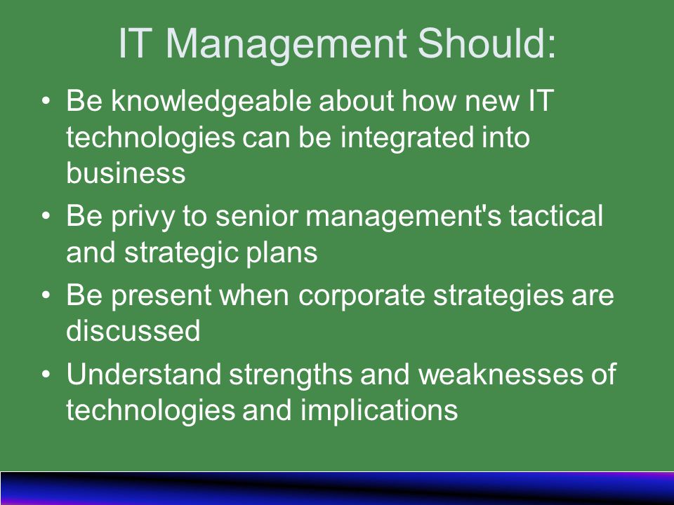 IT Management Should: Be knowledgeable about how new IT technologies can be integrated into business Be privy to senior management s tactical and strategic plans Be present when corporate strategies are discussed Understand strengths and weaknesses of technologies and implications