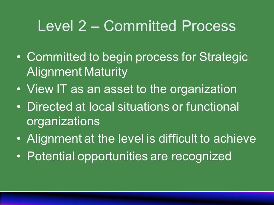 Level 2 – Committed Process Committed to begin process for Strategic Alignment Maturity View IT as an asset to the organization Directed at local situations or functional organizations Alignment at the level is difficult to achieve Potential opportunities are recognized