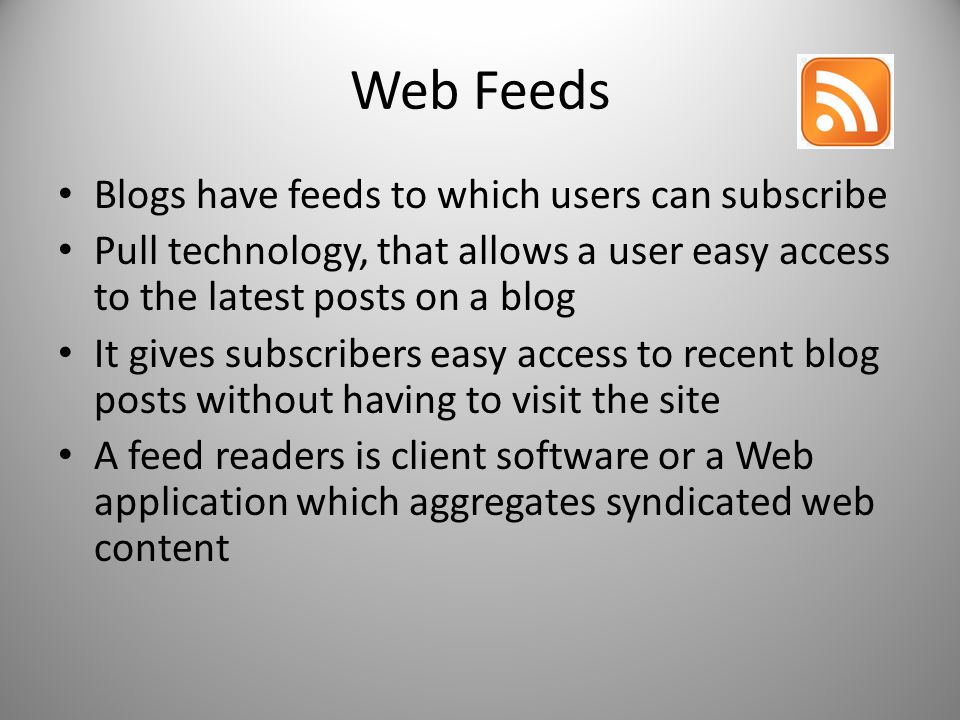 Web Feeds Blogs have feeds to which users can subscribe Pull technology, that allows a user easy access to the latest posts on a blog It gives subscribers easy access to recent blog posts without having to visit the site A feed readers is client software or a Web application which aggregates syndicated web content