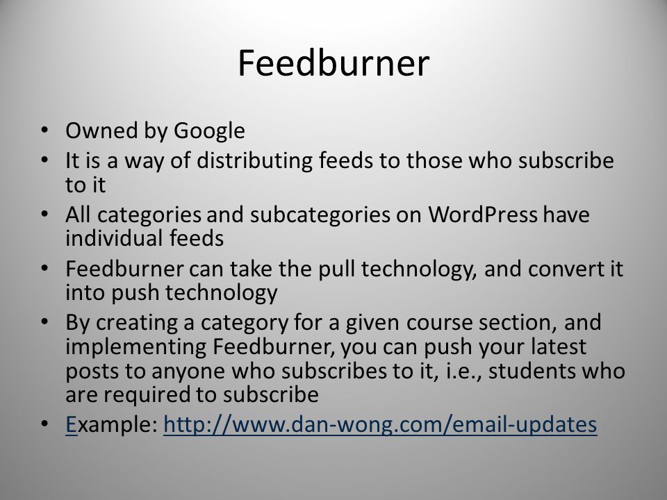 Feedburner Owned by Google It is a way of distributing feeds to those who subscribe to it All categories and subcategories on WordPress have individual feeds Feedburner can take the pull technology, and convert it into push technology By creating a category for a given course section, and implementing Feedburner, you can push your latest posts to anyone who subscribes to it, i.e., students who are required to subscribe Example:   Ehttp://