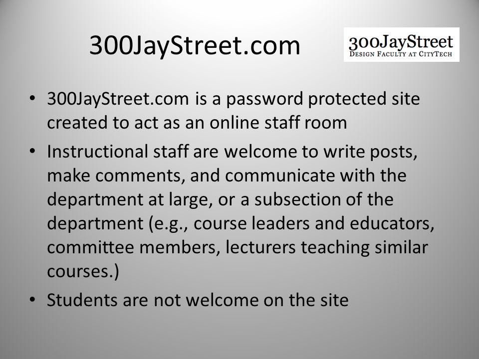 300JayStreet.com 300JayStreet.com is a password protected site created to act as an online staff room Instructional staff are welcome to write posts, make comments, and communicate with the department at large, or a subsection of the department (e.g., course leaders and educators, committee members, lecturers teaching similar courses.) Students are not welcome on the site
