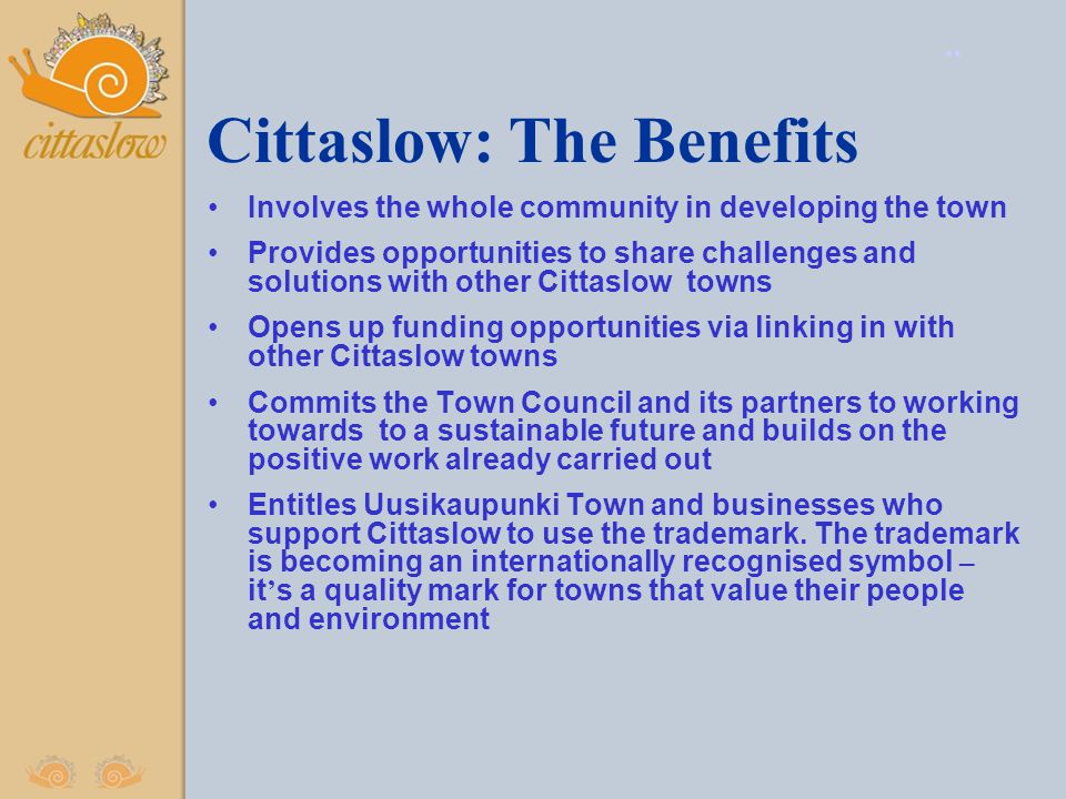 Cittaslow: The Benefits Involves the whole community in developing the town Provides opportunities to share challenges and solutions with other Cittaslow towns Opens up funding opportunities via linking in with other Cittaslow towns Commits the Town Council and its partners to working towards to a sustainable future and builds on the positive work already carried out Entitles Uusikaupunki Town and businesses who support Cittaslow to use the trademark.