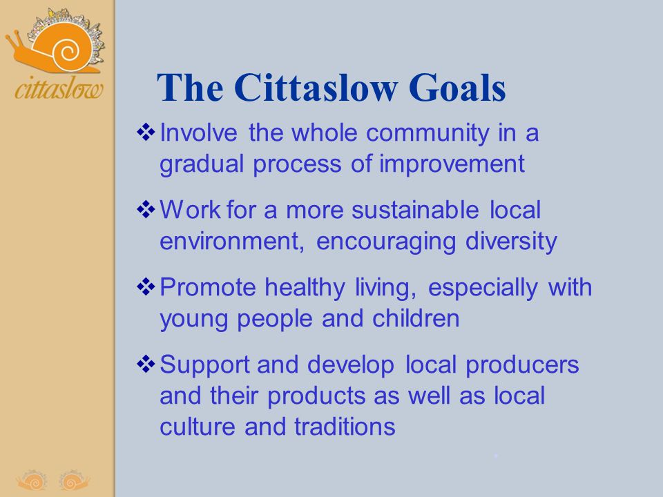 The Cittaslow Goals  Involve the whole community in a gradual process of improvement  Work for a more sustainable local environment, encouraging diversity  Promote healthy living, especially with young people and children  Support and develop local producers and their products as well as local culture and traditions.