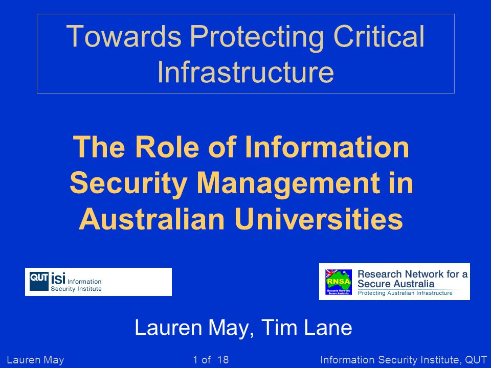 Lauren MayInformation Security Institute, QUT1 of 18 Towards Protecting Critical Infrastructure Lauren May, Tim Lane The Role of Information Security Management in Australian Universities