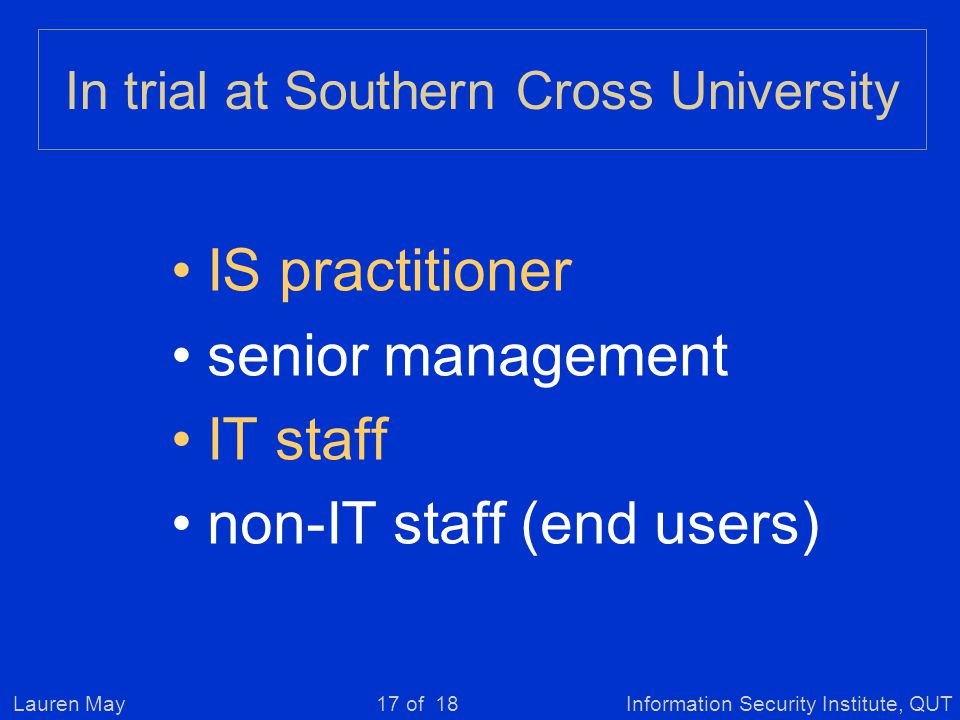 Lauren MayInformation Security Institute, QUT17 of 18 In trial at Southern Cross University IS practitioner senior management IT staff non-IT staff (end users)