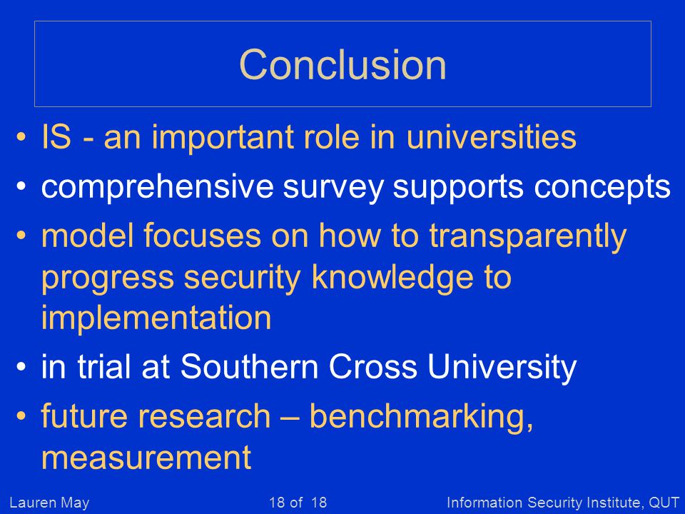 Lauren MayInformation Security Institute, QUT18 of 18 Conclusion IS - an important role in universities comprehensive survey supports concepts model focuses on how to transparently progress security knowledge to implementation in trial at Southern Cross University future research – benchmarking, measurement