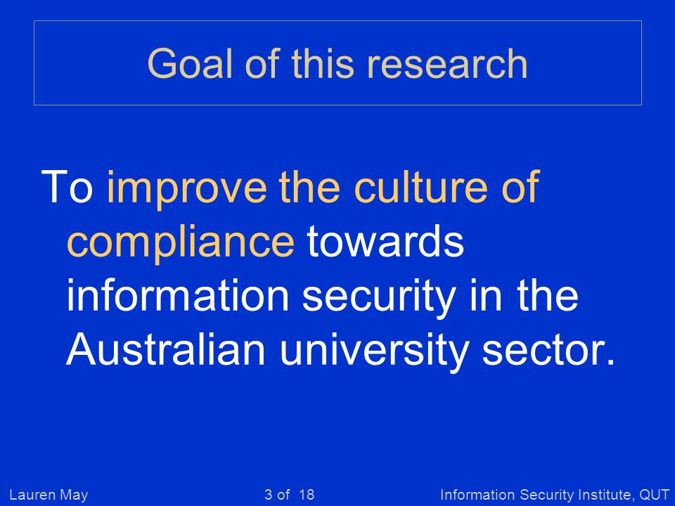 Lauren MayInformation Security Institute, QUT3 of 18 Goal of this research To improve the culture of compliance towards information security in the Australian university sector.