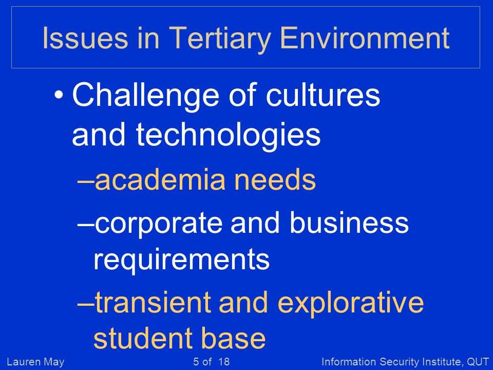 Lauren MayInformation Security Institute, QUT5 of 18 Issues in Tertiary Environment Challenge of cultures and technologies –academia needs –corporate and business requirements –transient and explorative student base