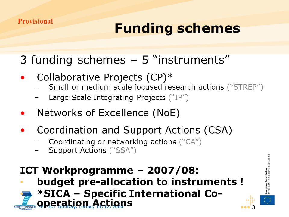 Provisional FP7-ICT InfoDay, Torino, 11/12/ Funding schemes 3 funding schemes – 5 instruments Collaborative Projects (CP)* –Small or medium scale focused research actions ( STREP ) –Large Scale Integrating Projects ( IP ) Networks of Excellence (NoE) Coordination and Support Actions (CSA) –Coordinating or networking actions ( CA ) –Support Actions ( SSA ) ICT Workprogramme – 2007/08: budget pre-allocation to instruments .