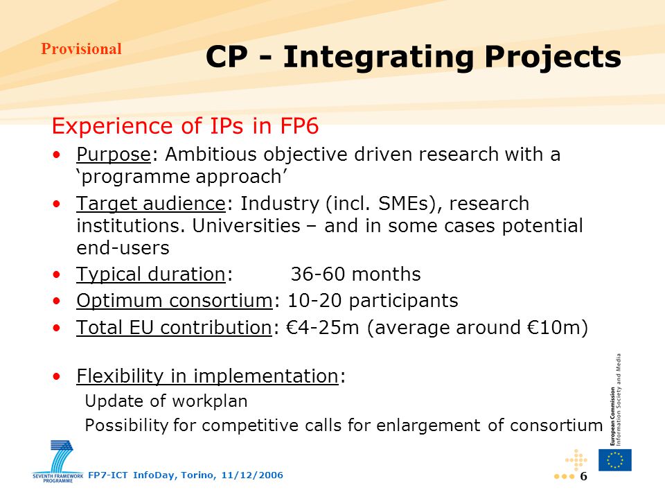 Provisional FP7-ICT InfoDay, Torino, 11/12/ Experience of IPs in FP6 Purpose: Ambitious objective driven research with a ‘programme approach’ Target audience: Industry (incl.