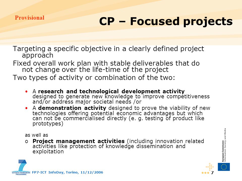 Provisional FP7-ICT InfoDay, Torino, 11/12/ Targeting a specific objective in a clearly defined project approach Fixed overall work plan with stable deliverables that do not change over the life-time of the project Two types of activity or combination of the two: A research and technological development activity designed to generate new knowledge to improve competitiveness and/or address major societal needs /or A demonstration activity designed to prove the viability of new technologies offering potential economic advantages but which can not be commercialised directly (e.