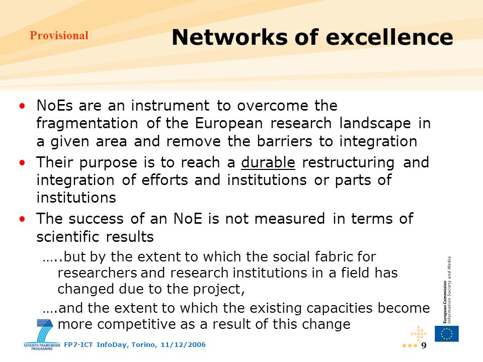 Provisional FP7-ICT InfoDay, Torino, 11/12/ NoEs are an instrument to overcome the fragmentation of the European research landscape in a given area and remove the barriers to integration Their purpose is to reach a durable restructuring and integration of efforts and institutions or parts of institutions The success of an NoE is not measured in terms of scientific results …..but by the extent to which the social fabric for researchers and research institutions in a field has changed due to the project, ….and the extent to which the existing capacities become more competitive as a result of this change Networks of excellence