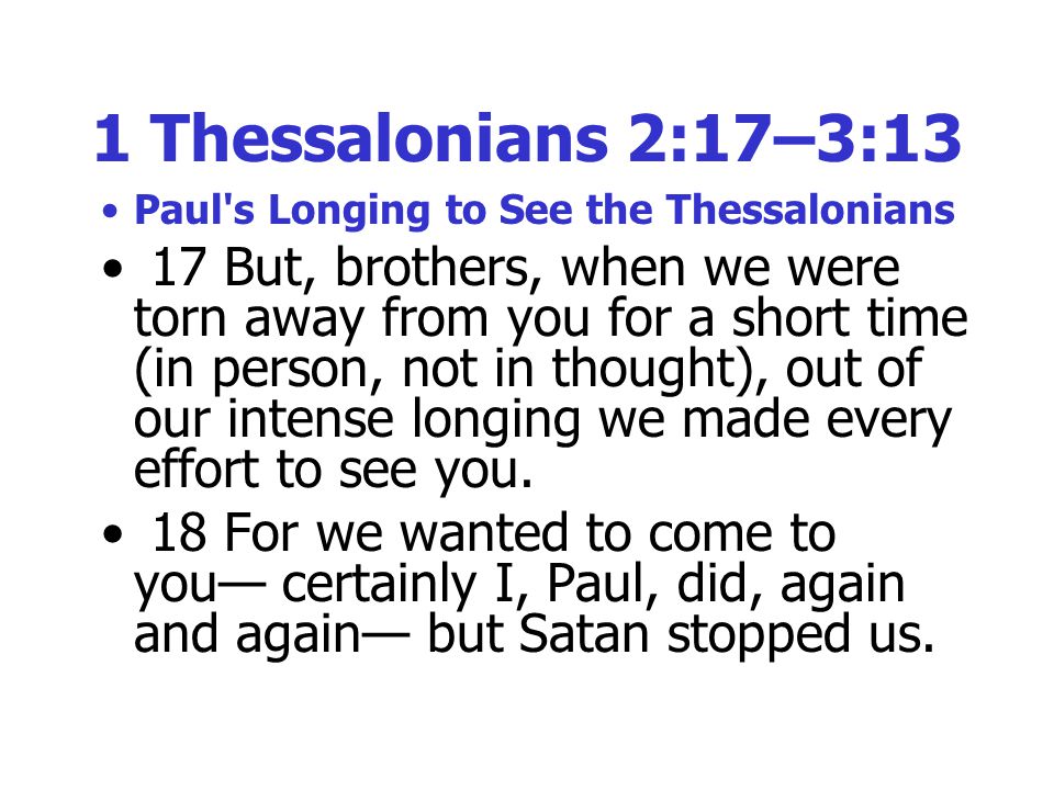 1 Thessalonians 2:17–3:13 Paul s Longing to See the Thessalonians 17 But, brothers, when we were torn away from you for a short time (in person, not in thought), out of our intense longing we made every effort to see you.