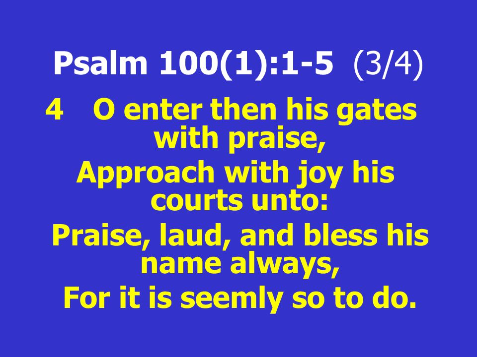 Psalm 100(1):1-5 (3/4) 4 O enter then his gates with praise, Approach with joy his courts unto: Praise, laud, and bless his name always, For it is seemly so to do.