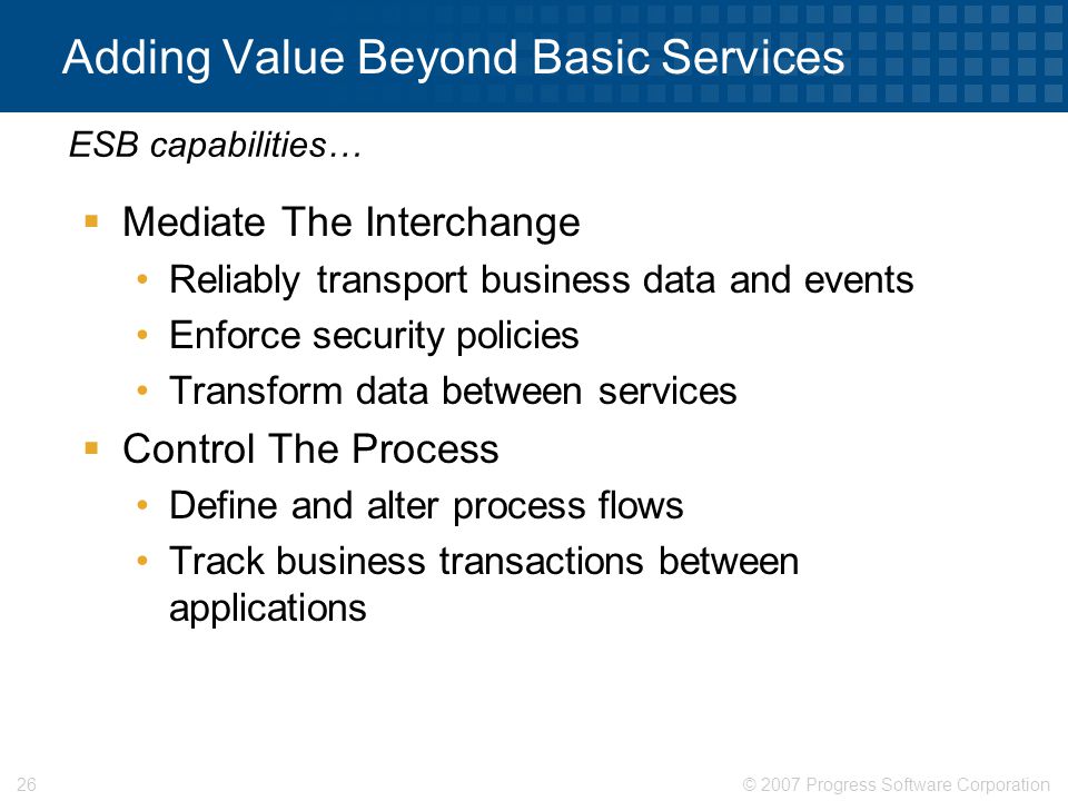 © 2007 Progress Software Corporation26 Adding Value Beyond Basic Services  Mediate The Interchange Reliably transport business data and events Enforce security policies Transform data between services  Control The Process Define and alter process flows Track business transactions between applications ESB capabilities…