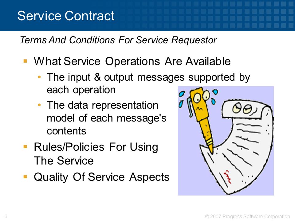 © 2007 Progress Software Corporation6 Service Contract  What Service Operations Are Available The input & output messages supported by each operation The data representation model of each message s contents  Rules/Policies For Using The Service  Quality Of Service Aspects Terms And Conditions For Service Requestor