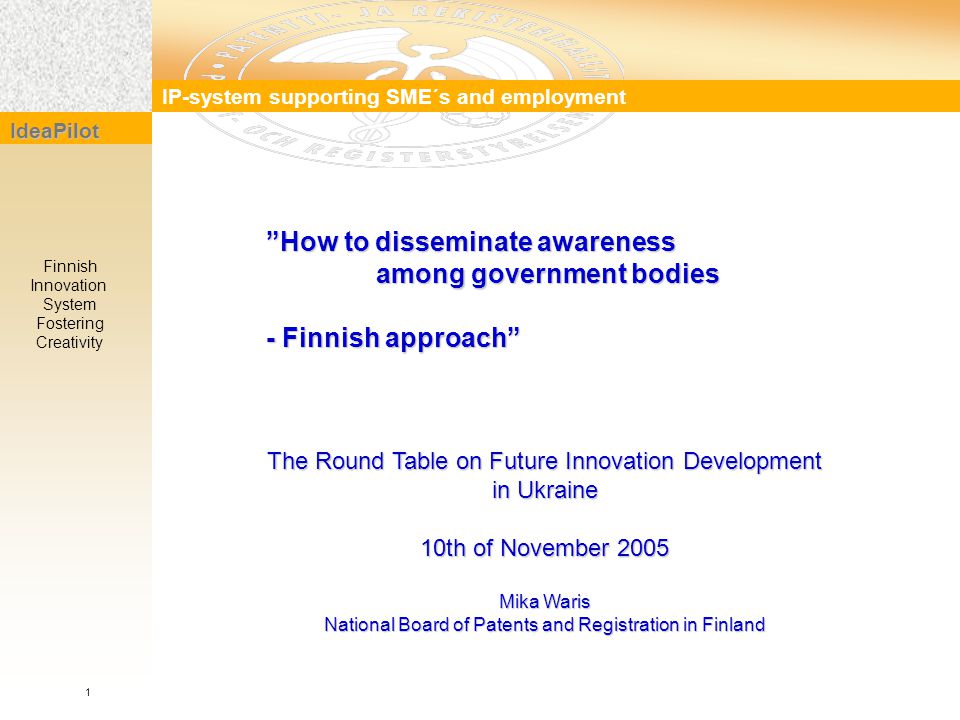 IP-system supporting SME´s and employment IdeaPilot Finnish Innovation System Fostering Creativity How to disseminate awareness among government bodies among government bodies - Finnish approach 1 The Round Table on Future Innovation Development in Ukraine 10th of November 2005 Mika Waris National Board of Patents and Registration in Finland