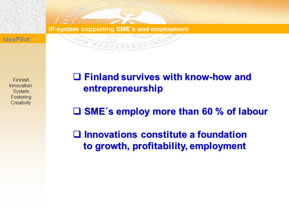  Finland survives with know-how and entrepreneurship entrepreneurship  SME´s employ more than 60 % of labour  Innovations constitute a foundation to growth, profitability, employment to growth, profitability, employment IP-system supporting SME´s and employment IdeaPilot Finnish Innovation System Fostering Creativity