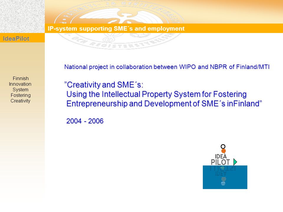 IP-system supporting SME´s and employment IdeaPilot Finnish Innovation System Fostering Creativity National project in collaboration between WIPO and NBPR of Finland/MTI Creativity and SME´s: Using the Intellectual Property System for Fostering Using the Intellectual Property System for Fostering Entrepreneurship and Development of SME´s inFinland Entrepreneurship and Development of SME´s inFinland PILOT