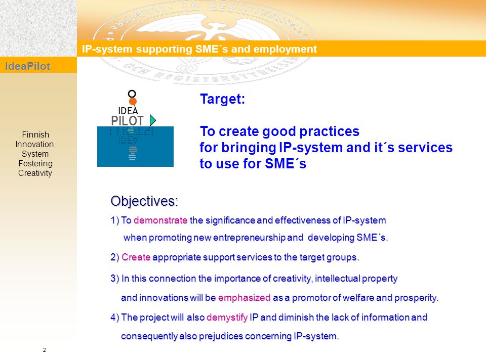 Target: To create good practices for bringing IP-system and it´s services to use for SME´s IP-system supporting SME´s and employment IdeaPilot Finnish Innovation System Fostering Creativity PILOT Objectives: 1) To demonstrate the significance and effectiveness of IP-system when promoting new entrepreneurship and developing SME´s.